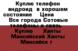 Куплю телефон андроид, в хорошем состояние  › Цена ­ 1 000 - Все города Сотовые телефоны и связь » Куплю   . Ханты-Мансийский,Ханты-Мансийск г.